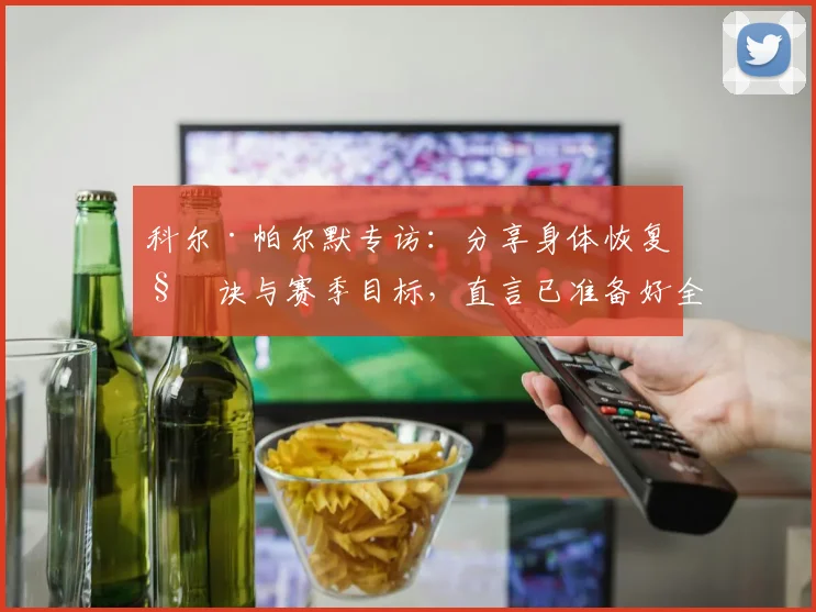 科尔·帕尔默专访：分享身体恢复秘诀与赛季目标，直言已准备好全力以赴