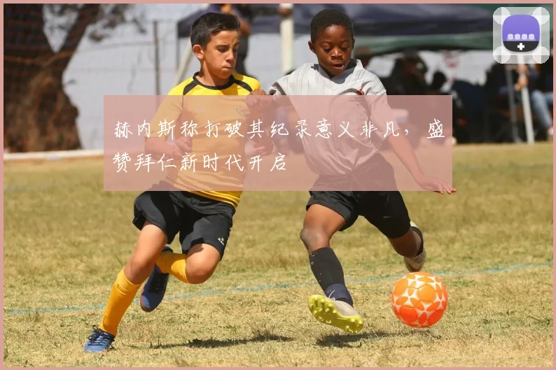 赫内斯称打破其纪录意义非凡，盛赞拜仁新时代开启