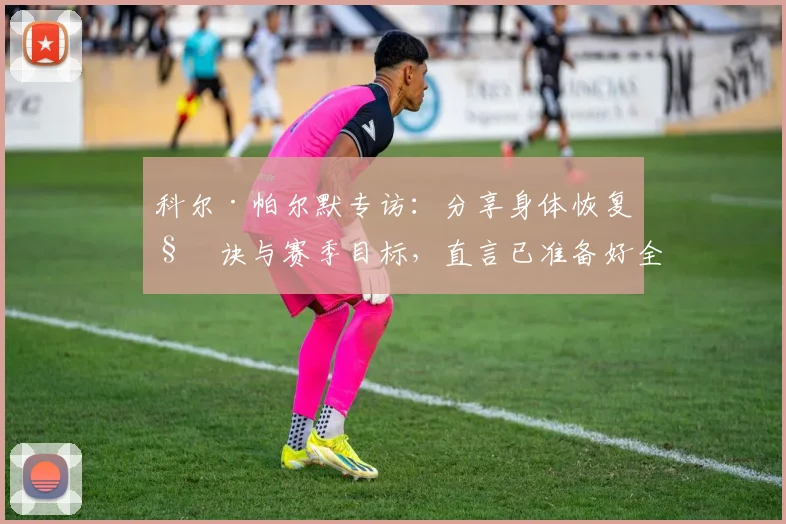 科尔·帕尔默专访:分享身体恢复秘诀与赛季目标,直言已准备好全力以赴