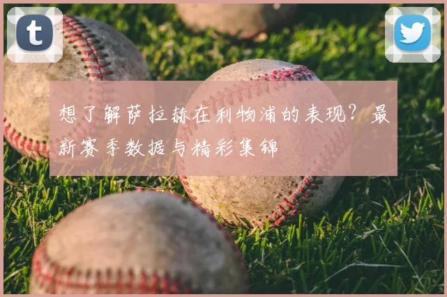 想了解萨拉赫在利物浦的表现?最新赛季数据与精彩集锦