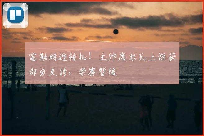 富勒姆迎转机！主帅席尔瓦上诉获部分支持，禁赛暂缓