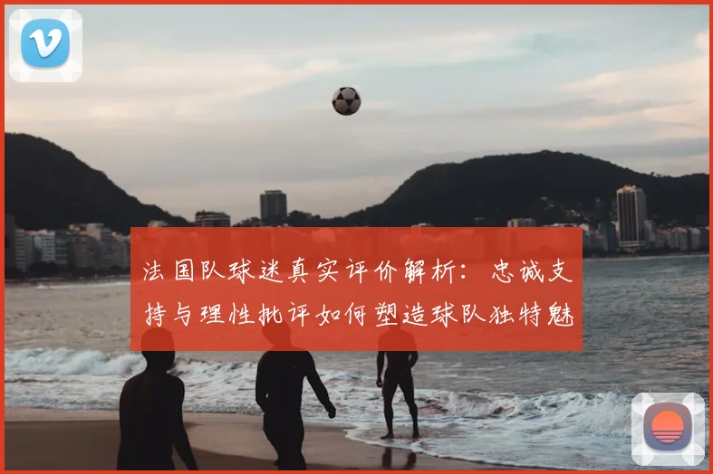 法国队球迷真实评价解析:忠诚支持与理性批评如何塑造球队独特魅力
