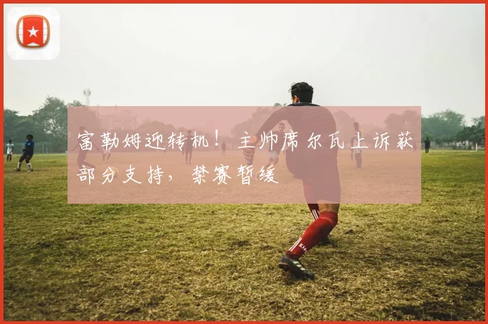 富勒姆迎转机!主帅席尔瓦上诉获部分支持,禁赛暂缓