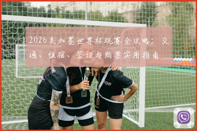 2026美加墨世界杯观赛全攻略：交通、住宿、签证与购票实用指南