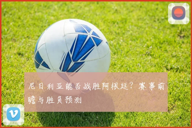 尼日利亚能否战胜阿根廷?赛事前瞻与胜负预测