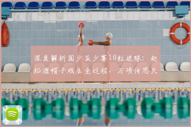 深度解析国少亚少赛10粒进球：赵松源帽子戏法全过程，万项何思凡传射亮点