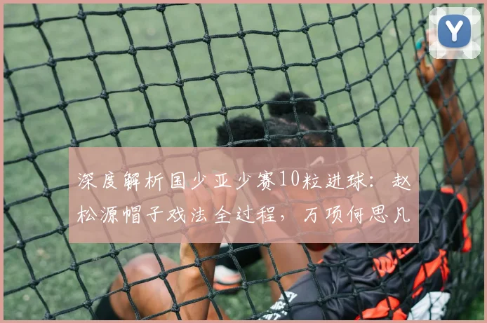 深度解析国少亚少赛10粒进球:赵松源帽子戏法全过程,万项何思凡传射亮点